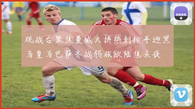观战台聚焦曼城火拼热刺枪手迎黑马皇马巴萨齐战弱旅欧陆焦点夜